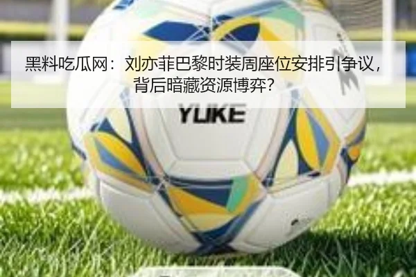 黑料吃瓜网：刘亦菲巴黎时装周座位安排引争议，背后暗藏资源博弈？
