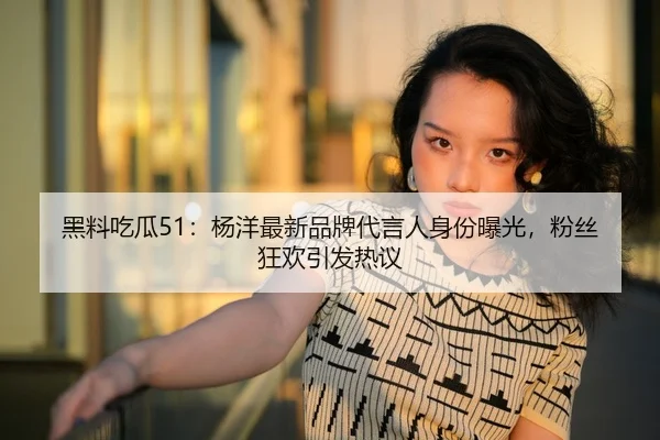 黑料吃瓜51：杨洋最新品牌代言人身份曝光，粉丝狂欢引发热议